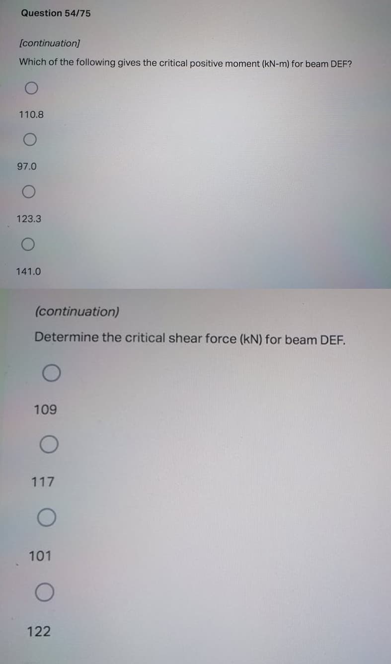 Question 54/75
[continuation]
Which of the following gives the critical positive moment (kN-m) for beam DEF?
110.8
97.0
123.3
141.0
(continuation)
Determine the critical shear force (kN) for beam DEF.
109
117
101
122
