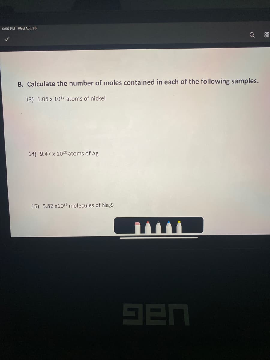 5:50 PM Wed Aug 25
Q
B. Calculate the number of moles contained in each of the following samples.
13) 1.06 x 1025 atoms of nickel
14) 9.47 x 1020 atoms of Ag
15) 5.82 x1035 molecules of Na2S
9en
88
