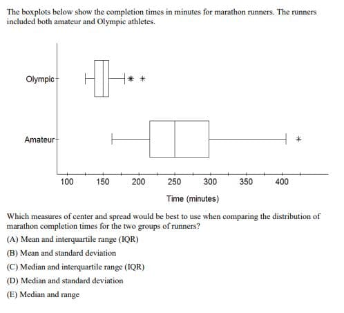 The boxplots below show the completion times in minutes for marathon runners. The runners
included both amateur and Olympic athletes.
Olympic
Amateur
100
150
200
250
300
350
400
Time (minutes)
Which measures of center and spread would be best to use when comparing the distribution of
marathon completion times for the two groups of runners?
(A) Mean and interquartile range (IQR)
(B) Mean and standard deviation
(C) Median and interquartile range (IQR)
(D) Median and standard deviation
(E) Median and range