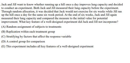 Jack and Jill want to know whether running up a hill once a day improves lung capacity and decided
to conduct an experiment. Both Jack and Jill measured their lung capacity before the experiment.
Through random allocation, it was decided that Jack would not exercise for six weeks while Jill ran
up the hill once a day for the same six week period. At the end of six weeks, Jack and Jill again
measured their lung capacity and compared the measure to the initial value for potential
improvement. What key feature of a well-designed experiment did Jack and Jill not incorporate?
(A) Random assignment of subjects to treatments
(B) Replication within each treatment group
(C) Stratifying by factors that affect the response variable
(D) A control group for comparison
(E) This experiment includes all key features of a well-designed experiment