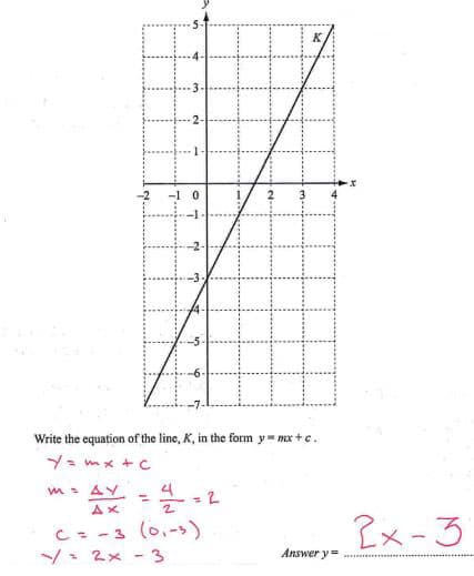 Write the equation of the line, K, in the form y=mx+c.
y = mx + c
MAY
4
=
=2
Ax
C = -3 (0,-3)
-=2x-3
2x-3
Answer y=