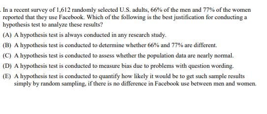 In a recent survey of 1,612 randomly selected U.S. adults, 66% of the men and 77% of the women
reported that they use Facebook. Which of the following is the best justification for conducting a
hypothesis test to analyze these results?
(A) A hypothesis test is always conducted in any research study.
(B) A hypothesis test is conducted to determine whether 66% and 77% are different.
(C) A hypothesis test is conducted to assess whether the population data are nearly normal.
(D) A hypothesis test is conducted to measure bias due to problems with question wording.
(E) A hypothesis test is conducted to quantify how likely it would be to get such sample results
simply by random sampling, if there is no difference in Facebook use between men and women.