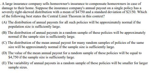 . A large insurance company sells homeowner's insurance to compensate homeowners in case of
damage to their home. Suppose the insurance company's annual payout on a single policy has a
severely right-skewed distribution with a mean of $4750 and a standard deviation of $2150. Which
of the following best states the Central Limit Theorem in this context?
(A) The distribution of annual payouts for all such policies will be approximately normal if the
population size is sufficiently large.
(B) The distribution of annual payouts in a random sample of these policies will be approximately
normal if the sample size is sufficiently large.
(C) The distribution of the mean annual payout for many random samples of policies of the same
size will be approximately normal if the sample size is sufficiently large.
(D) The value of the mean annual payout for a random sample of these policies will be equal to
$4,750 if the sample size is sufficiently large.
(E) The variability of annual payouts in a random sample of these policies will be smaller for larger
sample sizes.