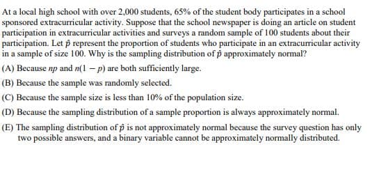 At a local high school with over 2,000 students, 65% of the student body participates in a school
sponsored extracurricular activity. Suppose that the school newspaper is doing an article on student
participation in extracurricular activities and surveys a random sample of 100 students about their
participation. Let p represent the proportion of students who participate in an extracurricular activity
in a sample of size 100. Why is the sampling distribution of p approximately normal?
(A) Because np and n(1 - p) are both sufficiently large.
(B) Because the sample was randomly selected.
(C) Because the sample size is less than 10% of the population size.
(D) Because the sampling distribution of a sample proportion is always approximately normal.
(E) The sampling distribution of p is not approximately normal because the survey question has only
two possible answers, and a binary variable cannot be approximately normally distributed.