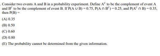 . Consider two events A and B in a probability experiment. Define A to be the complement of event A
and BC to be the complement of event B. If P(AUB)=0.75, P(A n B)=0.25, and P(A n B) = 0.35,
then P(B) =
(A) 0.35
(B) 0.50
(C) 0.60
(D) 0.80
(E) The probability cannot be determined from the given information.