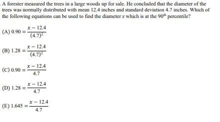 A forester measured the trees in a large woods up for sale. He concluded that the diameter of the
trees was normally distributed with mean 12.4 inches and standard deviation 4.7 inches. Which of
the following equations can be used to find the diameter x which is at the 90th percentile?
(A) 0.90=
(B) 1.28 =
x-12.4
(4.7)²
x 12.4
(4.7)²
x-12.4
(C) 0.90=
4.7
x-12.4
(D) 1.28=
4.7
(E) 1.645=
x-12.4
4.7