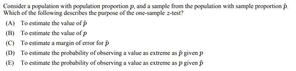 Consider a population with population proportion p, and a sample from the population with sample proportion p.
Which of the following describes the purpose of the one-sample z-test?
(A) To estimate the value of p
(B) To estimate the value of p
(C) To estimate a margin of error for p
(D) To estimate the probability of observing a value as extreme as p given p
(E) To estimate the probability of observing a value as extreme as p given p