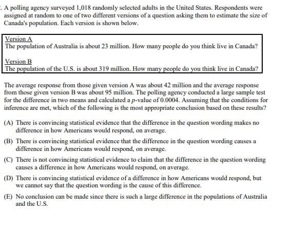 . A polling agency surveyed 1,018 randomly selected adults in the United States. Respondents were
assigned at random to one of two different versions of a question asking them to estimate the size of
Canada's population. Each version is shown below.
Version A
The population of Australia is about 23 million. How many people do you think live in Canada?
Version B
The population of the U.S. is about 319 million. How many people do you think live in Canada?
The average response from those given version A was about 42 million and the average response
from those given version B was about 95 million. The polling agency conducted a large sample test
for the difference in two means and calculated a p-value of 0.0004. Assuming that the conditions for
inference are met, which of the following is the most appropriate conclusion based on these results?
(A) There is convincing statistical evidence that the difference in the question wording makes no
difference in how Americans would respond, on average.
(B) There is convincing statistical evidence that the difference in the question wording causes a
difference in how Americans would respond, on average.
(C) There is not convincing statistical evidence to claim that the difference in the question wording
causes a difference in how Americans would respond, on average.
(D) There is convincing statistical evidence of a difference in how Americans would respond, but
we cannot say that the question wording is the cause of this difference.
(E) No conclusion can be made since there is such a large difference in the populations of Australia
and the U.S.