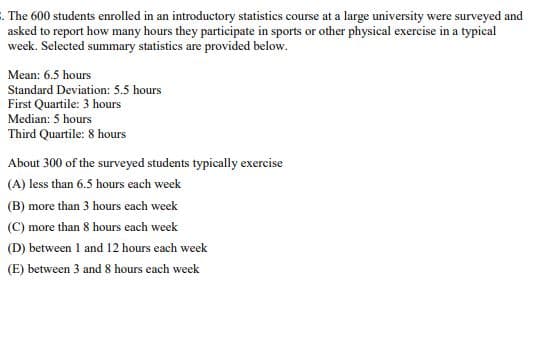 . The 600 students enrolled in an introductory statistics course at a large university were surveyed and
asked to report how many hours they participate in sports or other physical exercise in a typical
week. Selected summary statistics are provided below.
Mean: 6.5 hours
Standard Deviation: 5.5 hours
First Quartile: 3 hours
Median: 5 hours
Third Quartile: 8 hours
About 300 of the surveyed students typically exercise
(A) less than 6.5 hours each week
(B) more than 3 hours each week
(C) more than 8 hours each week
(D) between 1 and 12 hours each week
(E) between 3 and 8 hours each week