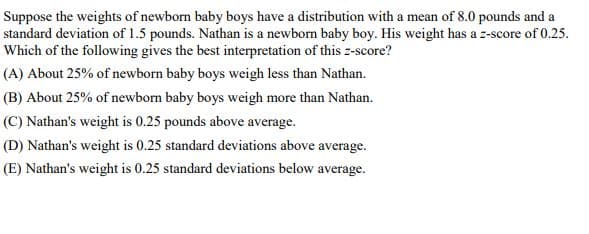 Suppose the weights of newborn baby boys have a distribution with a mean of 8.0 pounds and a
standard deviation of 1.5 pounds. Nathan is a newborn baby boy. His weight has a z-score of 0.25.
Which of the following gives the best interpretation of this z-score?
(A) About 25% of newborn baby boys weigh less than Nathan.
(B) About 25% of newborn baby boys weigh more than Nathan.
(C) Nathan's weight is 0.25 pounds above average.
(D) Nathan's weight is 0.25 standard deviations above average.
(E) Nathan's weight is 0.25 standard deviations below average.