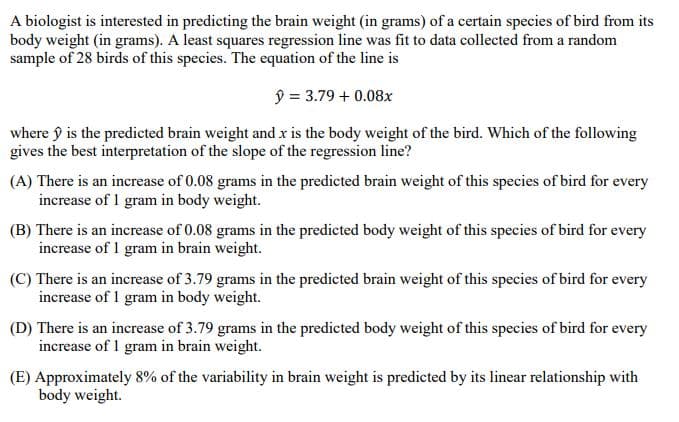 A biologist is interested in predicting the brain weight (in grams) of a certain species of bird from its
body weight (in grams). A least squares regression line was fit to data collected from a random
sample of 28 birds of this species. The equation of the line is
ŷ = 3.79 + 0.08x
where ŷ is the predicted brain weight and x is the body weight of the bird. Which of the following
gives the best interpretation of the slope of the regression line?
(A) There is an increase of 0.08 grams in the predicted brain weight of this species of bird for every
increase of 1 gram in body weight.
(B) There is an increase of 0.08 grams in the predicted body weight of this species of bird for every
increase of 1 gram in brain weight.
(C) There is an increase of 3.79 grams in the predicted brain weight of this species of bird for every
increase of 1 gram in body weight.
(D) There is an increase of 3.79 grams in the predicted body weight of this species of bird for every
increase of 1 gram in brain weight.
(E) Approximately 8% of the variability in brain weight is predicted by its linear relationship with
body weight.