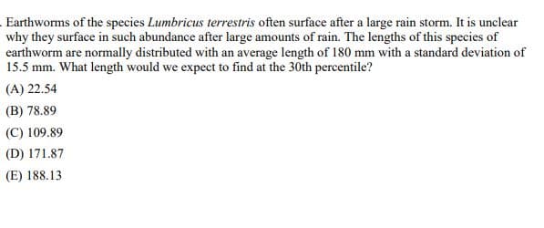 Earthworms of the species Lumbricus terrestris often surface after a large rain storm. It is unclear
why they surface in such abundance after large amounts of rain. The lengths of this species of
earthworm are normally distributed with an average length of 180 mm with a standard deviation of
15.5 mm. What length would we expect to find at the 30th percentile?
(A) 22.54
(B) 78.89
(C) 109.89
(D) 171.87
(E) 188.13