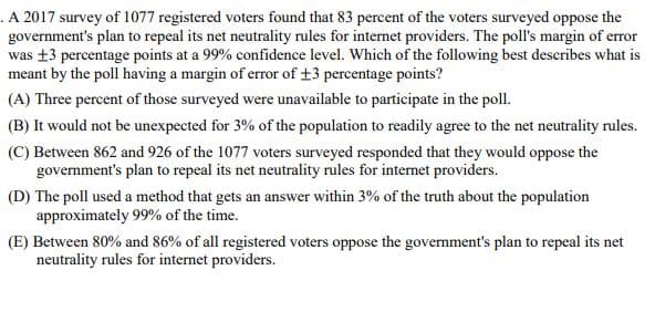 .A 2017 survey of 1077 registered voters found that 83 percent of the voters surveyed oppose the
government's plan to repeal its net neutrality rules for internet providers. The poll's margin of error
was ±3 percentage points at a 99% confidence level. Which of the following best describes what is
meant by the poll having a margin of error of +3 percentage points?
(A) Three percent of those surveyed were unavailable to participate in the poll.
(B) It would not be unexpected for 3% of the population to readily agree to the net neutrality rules.
(C) Between 862 and 926 of the 1077 voters surveyed responded that they would oppose the
government's plan to repeal its net neutrality rules for internet providers.
(D) The poll used a method that gets an answer within 3% of the truth about the population
approximately 99% of the time.
(E) Between 80% and 86% of all registered voters oppose the government's plan to repeal its net
neutrality rules for internet providers.