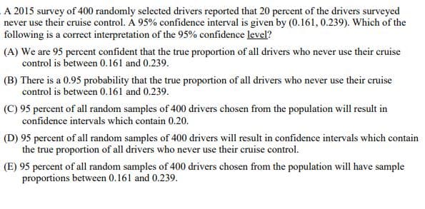 A 2015 survey of 400 randomly selected drivers reported that 20 percent of the drivers surveyed
never use their cruise control. A 95% confidence interval is given by (0.161, 0.239). Which of the
following is a correct interpretation of the 95% confidence level?
(A) We are 95 percent confident that the true proportion of all drivers who never use their cruise
control is between 0.161 and 0.239.
(B) There is a 0.95 probability that the true proportion of all drivers who never use their cruise
control is between 0.161 and 0.239.
(C) 95 percent of all random samples of 400 drivers chosen from the population will result in
confidence intervals which contain 0.20.
(D) 95 percent of all random samples of 400 drivers will result in confidence intervals which contain
the true proportion of all drivers who never use their cruise control.
(E) 95 percent of all random samples of 400 drivers chosen from the population will have sample
proportions between 0.161 and 0.239.