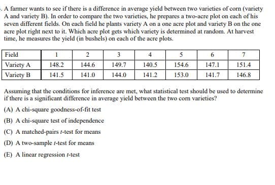 A farmer wants to see if there is a difference in average yield between two varieties of corn (variety
A and variety B). In order to compare the two varieties, he prepares a two-acre plot on each of his
seven different fields. On each field he plants variety A on a one acre plot and variety B on the one
acre plot right next to it. Which acre plot gets which variety is determined at random. At harvest
time, he measures the yield (in bushels) on each of the acre plots.
Field
Variety A
1
2
3
4
5
6
7
148.2
144.6
149.7
140.5
154.6
147.1
151.4
Variety B
141.5
141.0
144.0
141.2
153.0
141.7
146.8
Assuming that the conditions for inference are met, what statistical test should be used to determine
if there is a significant difference in average yield between the two com varieties?
(A) A chi-square goodness-of-fit test
(B) A chi-square test of independence
(C) A matched-pairs 1-test for means
(D) A two-sample t-test for means
(E) A linear regression /-test