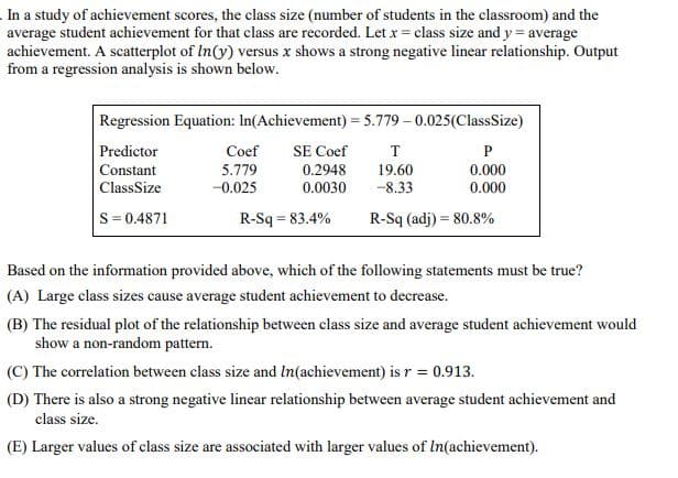 In a study of achievement scores, the class size (number of students in the classroom) and the
average student achievement for that class are recorded. Let x = class size and y = average
achievement. A scatterplot of In(y) versus x shows a strong negative linear relationship. Output
from a regression analysis is shown below.
Regression Equation: In(Achievement) = 5.779-0.025(Class Size)
Predictor
Coef
SE Coef
T
P
Constant
5.779
0.2948
19.60
0.000
Class Size
-0.025
0.0030
-8.33
0.000
S = 0.4871
R-Sq = 83.4%
R-Sq (adj) = 80.8%
Based on the information provided above, which of the following statements must be true?
(A) Large class sizes cause average student achievement to decrease.
(B) The residual plot of the relationship between class size and average student achievement would
show a non-random pattern.
(C) The correlation between class size and In(achievement) is r = 0.913.
(D) There is also a strong negative linear relationship between average student achievement and
class size.
(E) Larger values of class size are associated with larger values of In(achievement).