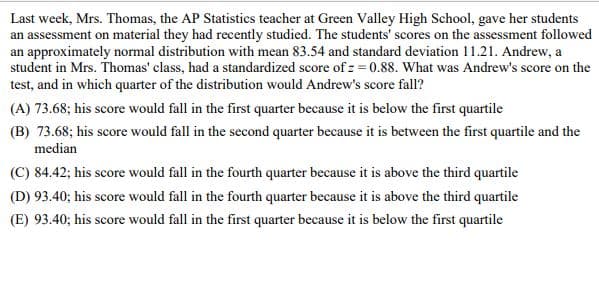 Last week, Mrs. Thomas, the AP Statistics teacher at Green Valley High School, gave her students
an assessment on material they had recently studied. The students' scores on the assessment followed
an approximately normal distribution with mean 83.54 and standard deviation 11.21. Andrew, a
student in Mrs. Thomas' class, had a standardized score of z=0.88. What was Andrew's score on the
test, and in which quarter of the distribution would Andrew's score fall?
(A) 73.68; his score would fall in the first quarter because it is below the first quartile
(B) 73.68; his score would fall in the second quarter because it is between the first quartile and the
median
(C) 84.42; his score would fall in the fourth quarter because it is above the third quartile
(D) 93.40; his score would fall in the fourth quarter because it is above the third quartile
(E) 93.40; his score would fall in the first quarter because it is below the first quartile