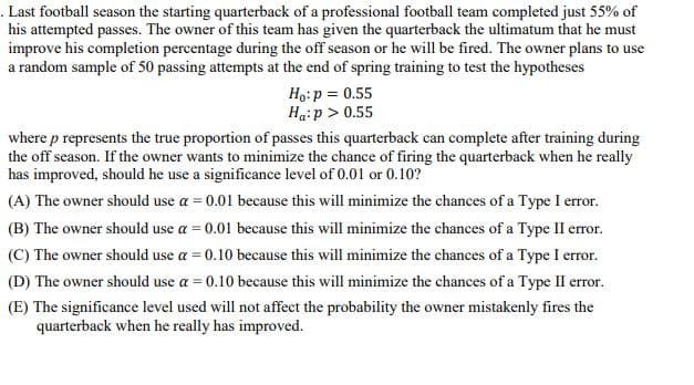 Last football season the starting quarterback of a professional football team completed just 55% of
his attempted passes. The owner of this team has given the quarterback the ultimatum that he must
improve his completion percentage during the off season or he will be fired. The owner plans to use
a random sample of 50 passing attempts at the end of spring training to test the hypotheses
Ho: p = 0.55
Ha: p > 0.55
where p represents the true proportion of passes this quarterback can complete after training during
the off season. If the owner wants to minimize the chance of firing the quarterback when he really
has improved, should he use a significance level of 0.01 or 0.10?
(A) The owner should use a = 0.01 because this will minimize the chances of a Type I error.
(B) The owner should use a = 0.01 because this will minimize the chances of a Type II error.
(C) The owner should use a = 0.10 because this will minimize the chances of a Type I error.
(D) The owner should use a = 0.10 because this will minimize the chances of a Type II error.
(E) The significance level used will not affect the probability the owner mistakenly fires the
quarterback when he really has improved.