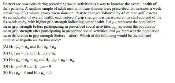 Doctors are now considering prescribing social activities as a way to increase the overall health of
their patients. A random sample of adult men with heart disease were prescribed two sessions a week
consisting of 30 minute group discussions on lifestyle changes followed by 45 minute golf lessons.
As an indicator of overall health, each subjects' grip strength was measured at the start and end of the
six-week study, with higher grip strength indicating better health. Let μg represent the population
mean grip strength before participating in prescribed social activities, μA represent the population
mean grip strength after participating in prescribed social activities, and μ represent the population
mean difference in grip strength (before-after). Which of the following would be the null and
alternative hypotheses for this study?
(A) Ho MB HA and Ha: HB>HA
(B) Ho : MB = HA and Ha : HB = HA
(C) Ho Mp MB-HA and Ha HD HB-HA
(D) Ho p>0 and Ha: μp=0
(E) Ho: PD
= 0 and Ha: HD <0