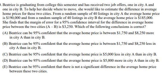 . Beatrice is graduating from college this semester and has received two job offers, one in city A and
one in city B. To help her decide where to move, she would like to estimate the difference in average
home prices for these two cities. From a random sample of 40 listings in city A the average home price
is $190,000 and from a random sample of 40 listings in city B the average home price is $185,000.
She finds that the margin of error for a 95% confidence interval for the difference in average home
price between the two cities (A-B) is $3,250. Which of the following conclusions is correct?
(A) Beatrice can be 95% confident that the average home price is between $1,750 and $8,250 more
in city A than in city B.
(B) Beatrice can be 95% confident that the average home price is between $1,750 and $8,250 less in
city A than in city B.
(C) Beatrice can be 95% confident that the average home price is $5,000 less in city A than in city B.
(D) Beatrice can be 95% confident that the average home price is $5,000 more in city A than in city B.
(E) Beatrice can be 95% confident that there is not a significant difference in the average home price
between these two cities.