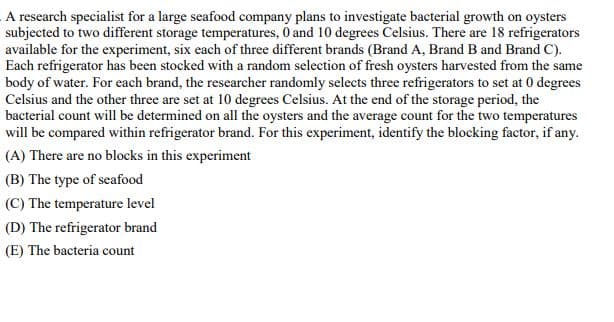 A research specialist for a large seafood company plans to investigate bacterial growth on oysters
subjected to two different storage temperatures, 0 and 10 degrees Celsius. There are 18 refrigerators
available for the experiment, six each of three different brands (Brand A, Brand B and Brand C).
Each refrigerator has been stocked with a random selection of fresh oysters harvested from the same
body of water. For each brand, the researcher randomly selects three refrigerators to set at 0 degrees
Celsius and the other three are set at 10 degrees Celsius. At the end of the storage period, the
bacterial count will be determined on all the oysters and the average count for the two temperatures
will be compared within refrigerator brand. For this experiment, identify the blocking factor, if any.
(A) There are no blocks in this experiment
(B) The type of seafood
(C) The temperature level
(D) The refrigerator brand
(E) The bacteria count