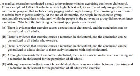 A medical researcher conducted a study to investigate whether exercising can lower cholesterol.
From a sample of 150 adult volunteers with high cholesterol, 75 were randomly assigned to pursue
an exercise program that includes daily jogging and strength training. The remaining 75 were asked
to refrain from vigorous activity. At the end of six months, the people in the exercise group
substantially reduced their cholesterol, while the people in the no-exercise group did not experience
a reduction. Which of the following is the most appropriate conclusion?
(A) There is evidence that exercise causes a reduction in cholesterol, and the conclusion can be
generalized to all adults.
(B) There is evidence that exercise causes a reduction in cholesterol, and the conclusion can be
generalized to all adults who exercise.
(C) There is evidence that exercise causes a reduction in cholesterol, and the conclusion can be
generalized to adults similar to these study volunteers with high cholesterol.
(D) Although cause-and-effect cannot be established, there is an association between exercising and
a reduction in cholesterol for the population of all adults.
(E) Although cause-and-effect cannot be established, there is an association between exercising and
a reduction in cholesterol for the population of all adults who exercise.