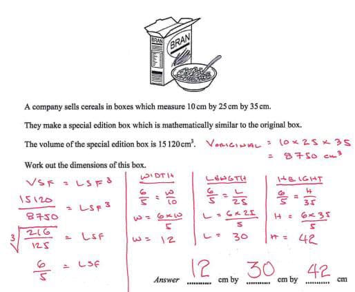 BRAN
A company sells cereals in boxes which measure 10 cm by 25 cm by 35 cm.
They make a special edition box which is mathematically similar to the original box.
The volume of the special edition box is 15 120 cm³. VORIGINAL = 10x25x35
Work out the dimensions of this box.
=
8750 cm³
WIDTH
VSF = LSF 3
LENGTH
6
15120
= LSF 3
31°
을
8750
2=6×3
L = 6x25
216
3
S
HEIGHT
14 =
4
35
S
6x35
= LSF
125
w= 12
L =
30
++ =
42
6
= LSF
12
30
Answer
cm by
42
cm by
cm