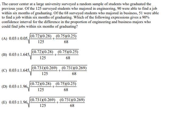 The career center at a large university surveyed a random sample of students who graduated the
previous year. Of the 125 surveyed students who majored in engineering, 90 were able to find a job
within six months of graduating. Of the 68 surveyed students who majored in business, 51 were able
to find a job within six months of graduating. Which of the following expressions gives a 90%
confidence interval for the difference in the proportion of engineering and business majors who
could find jobs within six months of graduating?
(0.72)(0.28)
125
(A) 0.03±0.05,
(0.75)(0.25)
68
(B) 0.03±1.645
(0.72)(0.28) (0.75)(0.25)
125
68
(C) 0.03±1.645,
(0.731)(0.269) (0.731)(0.269)
+
(D) 0.03±1.96
+
125
(0.72)(0.28) (0.75)(0.25)
125
68
68
(E) 0.03±1.96,
(0.731)(0.269) (0.731)(0.269)
+
125
68