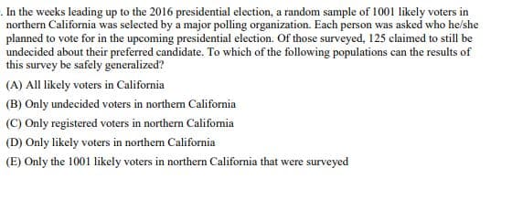 . In the weeks leading up to the 2016 presidential election, a random sample of 1001 likely voters in
northern California was selected by a major polling organization. Each person was asked who he/she
planned to vote for in the upcoming presidential election. Of those surveyed, 125 claimed to still be
undecided about their preferred candidate. To which of the following populations can the results of
this survey be safely generalized?
(A) All likely voters in California
(B) Only undecided voters in northern California
(C) Only registered voters in northern California
(D) Only likely voters in northern California
(E) Only the 1001 likely voters in northern California that were surveyed