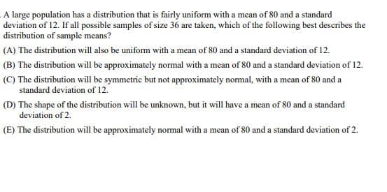 A large population has a distribution that is fairly uniform with a mean of 80 and a standard
deviation of 12. If all possible samples of size 36 are taken, which of the following best describes the
distribution of sample means?
(A) The distribution will also be uniform with a mean of 80 and a standard deviation of 12.
(B) The distribution will be approximately normal with a mean of 80 and a standard deviation of 12.
(C) The distribution will be symmetric but not approximately normal, with a mean of 80 and a
standard deviation of 12.
(D) The shape of the distribution will be unknown, but it will have a mean of 80 and a standard
deviation of 2.
(E) The distribution will be approximately normal with a mean of 80 and a standard deviation of 2.