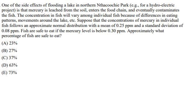 One of the side effects of flooding a lake in northern Nthacoochie Park (e.g., for a hydro-electric
project) is that mercury is leached from the soil, enters the food chain, and eventually contaminates
the fish. The concentration in fish will vary among individual fish because of differences in eating
patterns, movements around the lake, etc. Suppose that the concentrations of mercury in individual
fish follows an approximate normal distribution with a mean of 0.25 ppm and a standard deviation of
0.08 ppm. Fish are safe to eat if the mercury level is below 0.30 ppm. Approximately what
percentage of fish are safe to eat?
(A) 23%
(B) 27%
(C) 37%
(D) 63%
(E) 73%