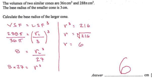 The volumes of two similar cones are 36л cm³ and 288 cm³.
The base radius of the smaller cone is 3 cm.
Calculate the base radius of the larger cone.
VSF = LSF
3
√ ³ =
3
216
288π=
36 IT
8
=
27
8×27= p³
1 - 3216
r =
ما
Answer
6
cm [