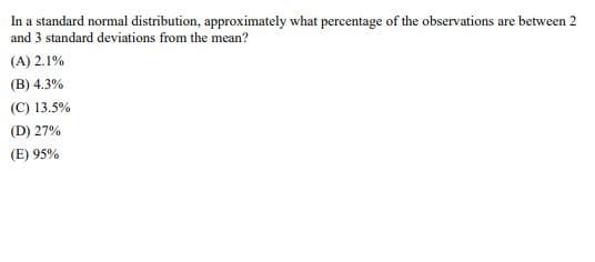 In a standard normal distribution, approximately what percentage of the observations are between 2
and 3 standard deviations from the mean?
(A) 2.1%
(B) 4.3%
(C) 13.5%
(D) 27%
(E) 95%