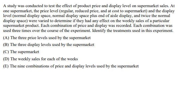 A study was conducted to test the effect of product price and display level on supermarket sales. At
one supermarket, the price level (regular, reduced price, and at cost to supermarket) and the display
level (normal display space, normal display space plus end of aisle display, and twice the normal
display space) were varied to determine if they had any effect on the weekly sales of a particular
supermarket product. Each combination of price and display was recorded. Each combination was
used three times over the course of the experiment. Identify the treatments used in this experiment.
(A) The three price levels used by the supermarket
(B) The three display levels used by the supermarket
(C) The supermarket
(D) The weekly sales for each of the weeks
(E) The nine combinations of price and display levels used by the supermarket