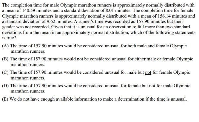 The completion time for male Olympic marathon runners is approximately normally distributed with
a mean of 140.59 minutes and a standard deviation of 8.01 minutes. The completion time for female
Olympic marathon runners is approximately normally distributed with a mean of 156.14 minutes and
a standard deviation of 9.62 minutes. A runner's time was recorded as 157.90 minutes but their
gender was not recorded. Given that it is unusual for an observation to fall more than two standard
deviations from the mean in an approximately normal distribution, which of the following statements
is true?
(A) The time of 157.90 minutes would be considered unusual for both male and female Olympic
marathon runners.
(B) The time of 157.90 minutes would not be considered unusual for either male or female Olympic
marathon runners.
(C) The time of 157.90 minutes would be considered unusual for male but not for female Olympic
marathon runners.
(D) The time of 157.90 minutes would be considered unusual for female but not for male Olympic
marathon runners.
(E) We do not have enough available information to make a determination if the time is unusual.