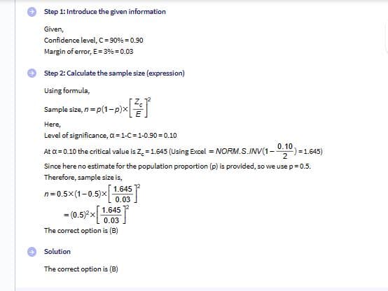 Step 1: Introduce the given information
Given,
Confidence level, C = 90% = 0.90
Margin of error, E=3%=0.03
Step 2: Calculate the sample size (expression)
Using formula,
-P) [+]
Sample size, n = p(1-p)x
Here,
Level of significance, α = 1-C = 1-0.90 = 0.10
At a = 0.10 the critical value is Z = 1.645 (Using Excel = NORM.S.INV(1-0-10)=1.645)
2
Since here no estimate for the population proportion (p) is provided, so we use p = 0.5.
Therefore, sample size is,
n=0.5x(1−0.5)x| 1.645
= (0.5)²x
0.03
1.645
0.03
The correct option is (B)
Solution
The correct option is (B)