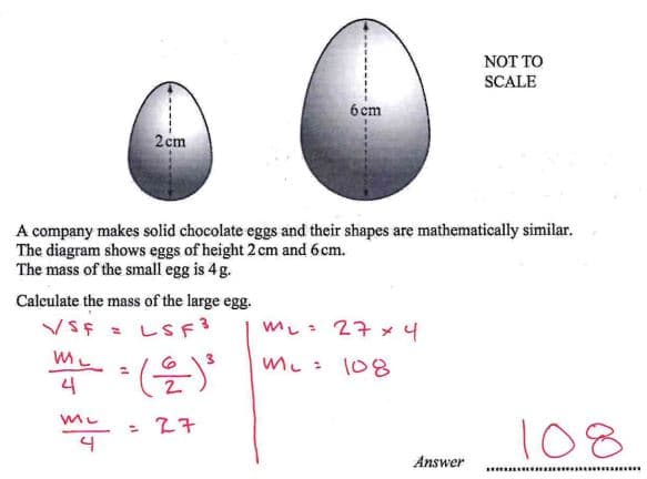 6 cm
2 cm
NOT TO
SCALE
A company makes solid chocolate eggs and their shapes are mathematically similar.
The diagram shows eggs of height 2 cm and 6cm.
The mass of the small egg is 4 g.
Calculate the mass of the large egg.
M₁ = 27 x 4
VSF
ML
=
LSF3
4
=(을)
Mc=
108
my
= 27
Answer
108