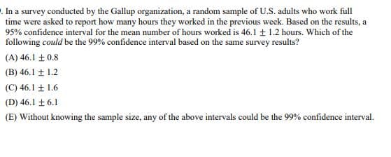 . In a survey conducted by the Gallup organization, a random sample of U.S. adults who work full
time were asked to report how many hours they worked in the previous week. Based on the results, a
95% confidence interval for the mean number of hours worked is 46.1 ± 1.2 hours. Which of the
following could be the 99% confidence interval based on the same survey results?
(A) 46.1 ± 0.8
(B) 46.1 ± 1.2
(C) 46.1 ± 1.6
(D) 46.1 ± 6.1
(E) Without knowing the sample size, any of the above intervals could be the 99% confidence interval.