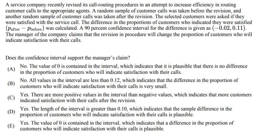 A service company recently revised its call-routing procedures in an attempt to increase efficiency in routing
customer calls to the appropriate agents. A random sample of customer calls was taken before the revision, and
another random sample of customer calls was taken after the revision. The selected customers were asked if they
were satisfied with the service call. The difference in the proportions of customers who indicated they were satisfied
(Pafter-pbefore) was calculated. A 90 percent confidence interval for the difference is given as (-0.02, 0.11).
The manager of the company claims that the revision in procedure will change the proportion of customers who will
indicate satisfaction with their calls.
Does the confidence interval support the manager's claim?
(A)
No. The value of 0 is contained in the interval, which indicates that it is plausible that there is no difference
in the proportion of customers who will indicate satisfaction with their calls.
(B)
No. All values in the interval are less than 0.12, which indicates that the difference in the proportion of
customers who will indicate satisfaction with their calls is very small.
(C)
Yes. There are more positive values in the interval than negative values, which indicates that more customers
indicated satisfaction with their calls after the revision.
(D)
Yes. The length of the interval is greater than 0.10, which indicates that the sample difference in the
proportion of customers who will indicate satisfaction with their calls is plausible.
(E)
Yes. The value of 0 is contained in the interval, which indicates that a difference in the proportion of
customers who will indicate satisfaction with their calls is plausible.