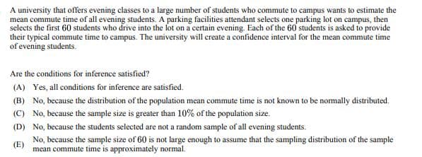 A university that offers evening classes to a large number of students who commute to campus wants to estimate the
mean commute time of all evening students. A parking facilities attendant selects one parking lot on campus, then
selects the first 60 students who drive into the lot on a certain evening. Each of the 60 students is asked to provide
their typical commute time to campus. The university will create a confidence interval for the mean commute time
of evening students.
Are the conditions for inference satisfied?
(A) Yes, all conditions for inference are satisfied.
(B) No, because the distribution of the population mean commute time is not known to be normally distributed.
(C) No, because the sample size is greater than 10% of the population size.
(D) No, because the students selected are not a random sample of all evening students.
(E)
No, because the sample size of 60 is not large enough to assume that the sampling distribution of the sample
mean commute time is approximately normal.