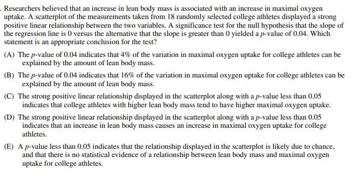 . Researchers believed that an increase in lean body mass is associated with an increase in maximal oxygen
uptake. A scatterplot of the measurements taken from 18 randomly selected college athletes displayed a strong
positive linear relationship between the two variables. A significance test for the null hypothesis that the slope of
the regression line is 0 versus the alternative that the slope is greater than 0 yielded a p-value of 0.04. Which
statement is an appropriate conclusion for the test?
(A) The p-value of 0.04 indicates that 4% of the variation in maximal oxygen uptake for college athletes can be
explained by the amount of lean body mass.
(B) The p-value of 0.04 indicates that 16% of the variation in maximal oxygen uptake for college athletes can be
explained by the amount of lean body mass.
(C) The strong positive linear relationship displayed in the scatterplot along with a p-value less than 0.05
indicates that college athletes with higher lean body mass tend to have higher maximal oxygen uptake.
(D) The strong positive linear relationship displayed in the scatterplot along with a p-value less than 0.05
indicates that an increase in lean body mass causes an increase in maximal oxygen uptake for college
athletes.
(E) A p-value less than 0.05 indicates that the relationship displayed in the scatterplot is likely due to chance,
and that there is no statistical evidence of a relationship between lean body mass and maximal oxygen
uptake for college athletes.