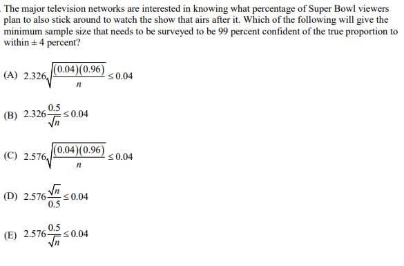 The major television networks are interested in knowing what percentage of Super Bowl viewers
plan to also stick around to watch the show that airs after it. Which of the following will give the
minimum sample size that needs to be surveyed to be 99 percent confident of the true proportion to
within 4 percent?
(A) 2.326
(0.04) (0.96)
n
<0.04
(B) 2.326-
<0.04
(C) 2.576
(0.04)(0.96)
≤0.04
n
(D) 2.5760.04
0.5
0.5
(E) 2.576-
<0.04