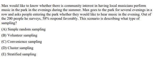 Max would like to know whether there is community interest in having local musicians perform
music in the park in the evenings during the summer. Max goes to the park for several evenings in a
row and asks people entering the park whether they would like to hear music in the evening. Out of
the 200 people he surveys, 58% respond favorably. This scenario is describing what type of
sampling?
(A) Simple random sampling
(B) Volunteer sampling
(C) Convenience sampling
(D) Cluster sampling
(E) Stratified sampling