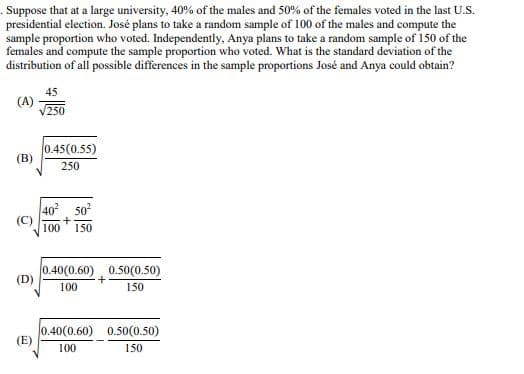 . Suppose that at a large university, 40% of the males and 50% of the females voted in the last U.S.
presidential election. José plans to take a random sample of 100 of the males and compute the
sample proportion who voted. Independently, Anya plans to take a random sample of 150 of the
females and compute the sample proportion who voted. What is the standard deviation of the
distribution of all possible differences in the sample proportions José and Anya could obtain?
45
(A)
√250
0.45(0.55)
250
402 502
100 150
0.40(0.60) 0.50(0.50)
+
100
150
0.40(0.60) 0.50(0.50)
(E)
100
150