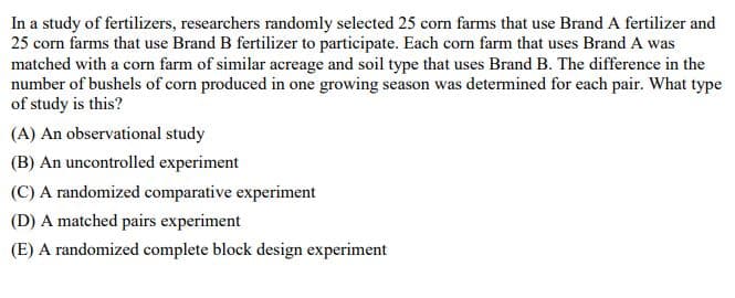 In a study of fertilizers, researchers randomly selected 25 corn farms that use Brand A fertilizer and
25 corn farms that use Brand B fertilizer to participate. Each corn farm that uses Brand A was
matched with a corn farm of similar acreage and soil type that uses Brand B. The difference in the
number of bushels of corn produced in one growing season was determined for each pair. What type
of study is this?
(A) An observational study
(B) An uncontrolled experiment
(C) A randomized comparative experiment
(D) A matched pairs experiment
(E) A randomized complete block design experiment