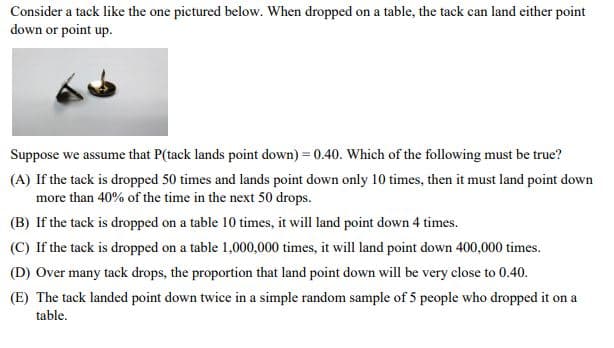 Consider a tack like the one pictured below. When dropped on a table, the tack can land either point
down or point up.
Suppose we assume that P(tack lands point down) = 0.40. Which of the following must be true?
(A) If the tack is dropped 50 times and lands point down only 10 times, then it must land point down
more than 40% of the time in the next 50 drops.
(B) If the tack is dropped on a table 10 times, it will land point down 4 times.
(C) If the tack is dropped on a table 1,000,000 times, it will land point down 400,000 times.
(D) Over many tack drops, the proportion that land point down will be very close to 0.40.
(E) The tack landed point down twice in a simple random sample of 5 people who dropped it on a
table.