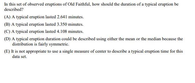 In this set of observed eruptions of Old Faithful, how should the duration of a typical eruption be
described?
(A) A typical eruption lasted 2.641 minutes.
(B) A typical eruption lasted 3.350 minutes.
(C) A typical eruption lasted 4.108 minutes.
(D) A typical eruption duration could be described using either the mean or the median because the
distribution is fairly symmetric.
(E) It is not appropriate to use a single measure of center to describe a typical eruption time for this
data set.