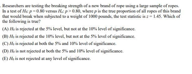 .Researchers are testing the breaking strength of a new brand of rope using a large sample of ropes.
In a test of Ho: p=0.80 versus Ha: p>0.80, where p is the true proportion of all ropes of this brand
that would break when subjected to a weight of 1000 pounds, the test statistic is z = 1.45. Which of
the following is true?
(A) Ho is rejected at the 5% level, but not at the 10% level of significance.
(B) Ho is rejected at the 10% level, but not at the 5% level of significance.
(C) Ho is rejected at both the 5% and 10% level of significance.
(D) Ho is not rejected at both the 5% and 10% level of significance.
(E) Ho is not rejected at any level of significance.