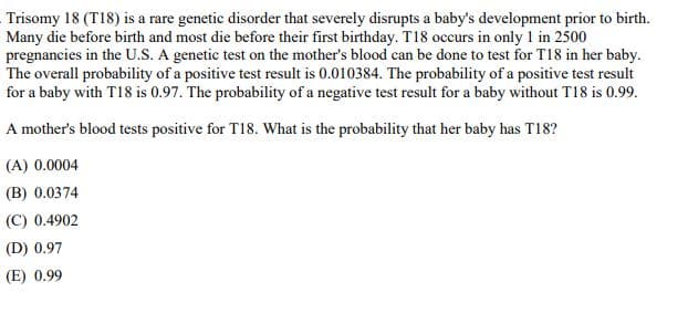 Trisomy 18 (T18) is a rare genetic disorder that severely disrupts a baby's development prior to birth.
Many die before birth and most die before their first birthday. T18 occurs in only 1 in 2500
pregnancies in the U.S. A genetic test on the mother's blood can be done to test for T18 in her baby.
The overall probability of a positive test result is 0.010384. The probability of a positive test result
for a baby with T18 is 0.97. The probability of a negative test result for a baby without T18 is 0.99.
A mother's blood tests positive for T18. What is the probability that her baby has T18?
(A) 0.0004
(B) 0.0374
(C) 0.4902
(D) 0.97
(E) 0.99