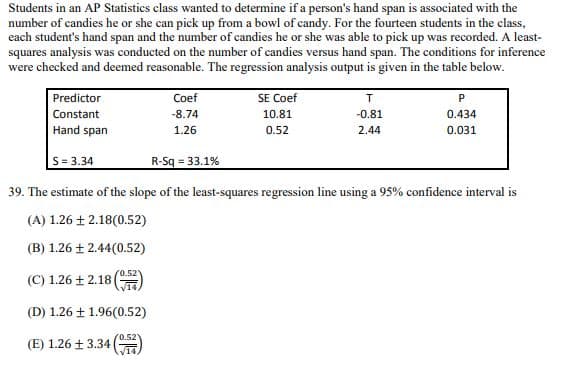 Students in an AP Statistics class wanted to determine if a person's hand span is associated with the
number of candies he or she can pick up from a bowl of candy. For the fourteen students in the class,
each student's hand span and the number of candies he or she was able to pick up was recorded. A least-
squares analysis was conducted on the number of candies versus hand span. The conditions for inference
were checked and deemed reasonable. The regression analysis output is given in the table below.
Predictor
Constant
Coef
-8.74
SE Coef
10.81
T
-0.81
P
0.434
Hand span
1.26
0.52
2.44
0.031
S=3.34
R-Sq = 33.1%
39. The estimate of the slope of the least-squares regression line using a 95% confidence interval is
(A) 1.26 ± 2.18(0.52)
(B) 1.26 ± 2.44(0.52)
(C) 1.26 ± 2.18 (
(0.521
(D) 1.26 ± 1.96(0.52)
(E) 1.26 ± 3.34
(0.52)
√14